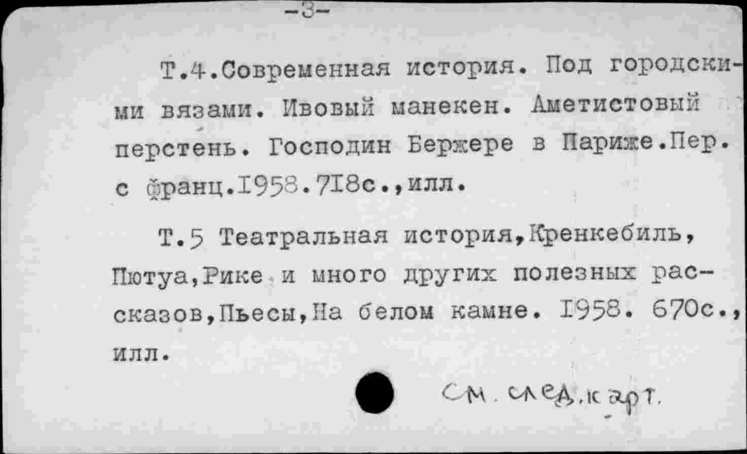 ﻿Т.4.Современная история. Под городскими вязами. Ивовый манекен. Аметистовый перстень. Господин Бержере в Париже.Пер. с франц.1958.718с.,илл.
Т.5 Театральная история,Кренкебиль, Пютуа,Рике и много других полезных рассказов,Пьесы,На белом камне. 1958. 670с., илл.
См САбД.к др Т.